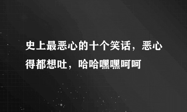 史上最恶心的十个笑话,恶心得都想吐,哈哈嘿嘿呵呵