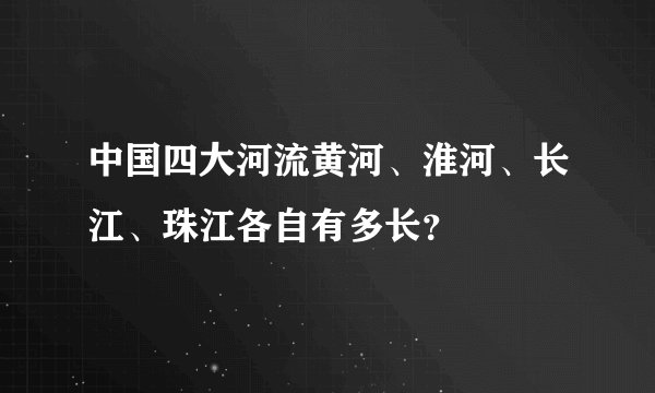 中国四大河流黄河、淮河、长江、珠江各自有多长？
