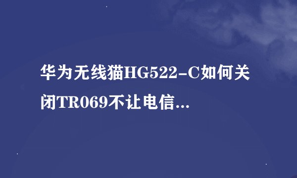 华为无线猫HG522-C如何关闭TR069不让电信自动更改超级密码呢