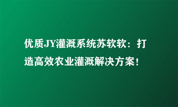 优质JY灌溉系统苏软软：打造高效农业灌溉解决方案！