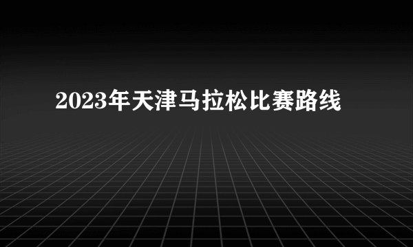 2023年天津马拉松比赛路线