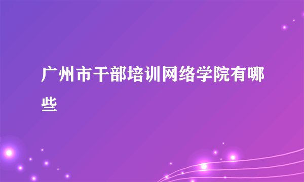 广州市干部培训网络学院有哪些
