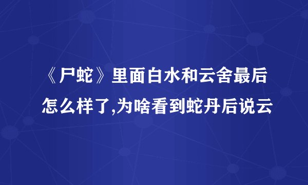 《尸蛇》里面白水和云舍最后怎么样了,为啥看到蛇丹后说云