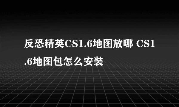 反恐精英CS1.6地图放哪 CS1.6地图包怎么安装