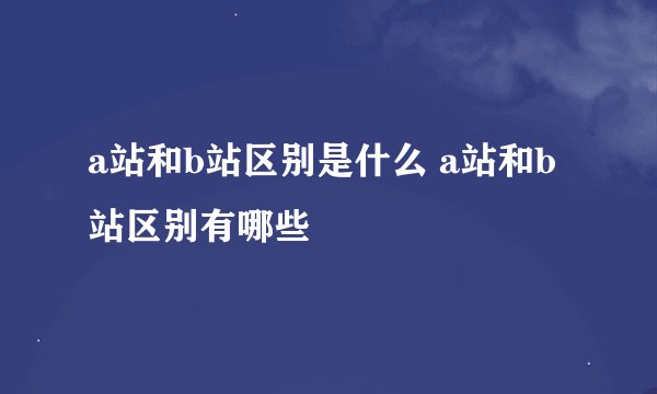 a站和b站区别是什么 a站和b站区别有哪些