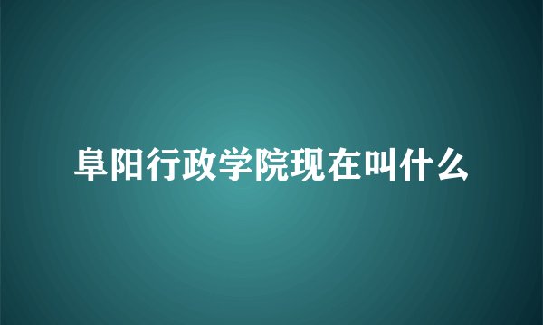 阜阳行政学院现在叫什么