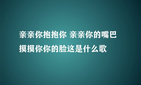 亲亲你抱抱你 亲亲你的嘴巴摸摸你你的脸这是什么歌