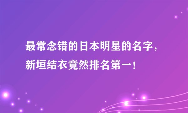 最常念错的日本明星的名字，新垣结衣竟然排名第一！