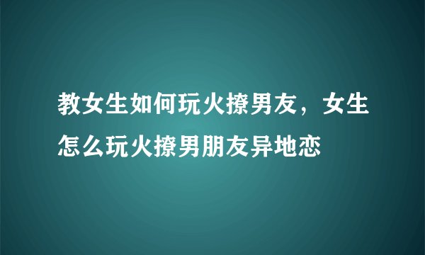 教女生如何玩火撩男友，女生怎么玩火撩男朋友异地恋