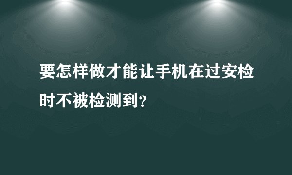 要怎样做才能让手机在过安检时不被检测到？