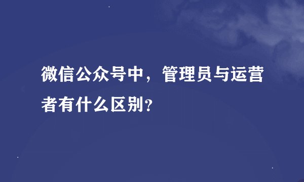 微信公众号中，管理员与运营者有什么区别？