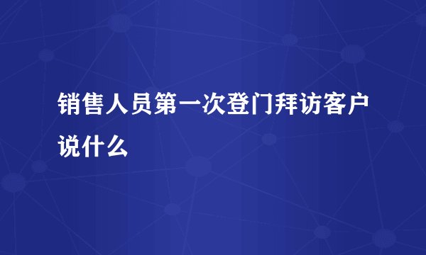 销售人员第一次登门拜访客户说什么