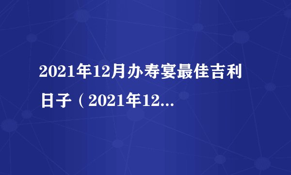 2021年12月办寿宴最佳吉利日子（2021年12月办酒席上等吉日）