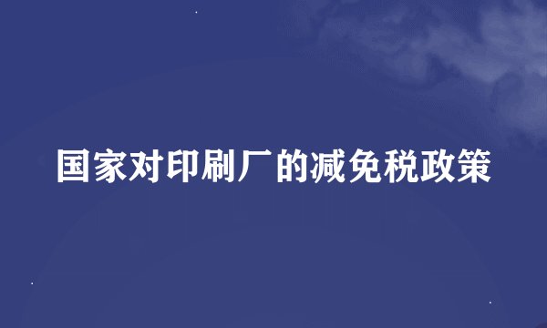 国家对印刷厂的减免税政策