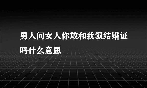 男人问女人你敢和我领结婚证吗什么意思