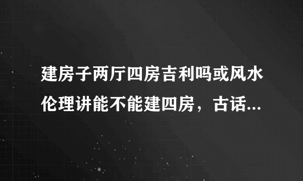 建房子两厅四房吉利吗或风水伦理讲能不能建四房，古话说三房吉四房少五房空一个这是怎么回事？？？