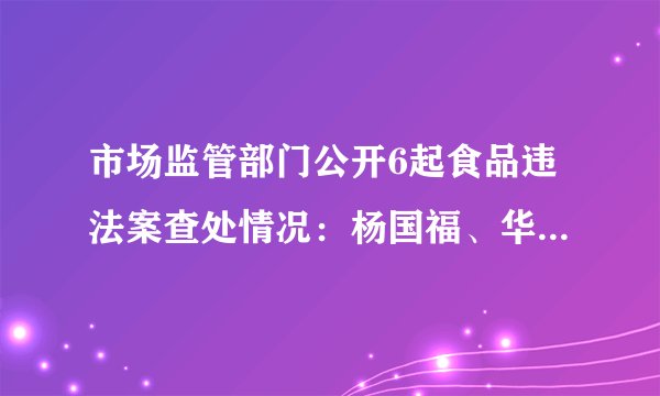 市场监管部门公开6起食品违法案查处情况：杨国福、华莱士等被罚款