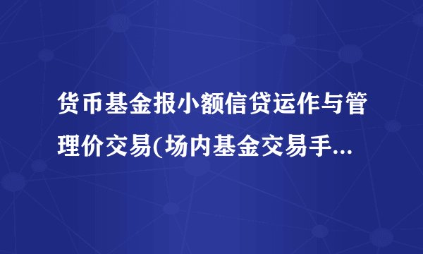 货币基金报小额信贷运作与管理价交易(场内基金交易手续费一览表)