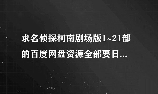 求名侦探柯南剧场版1~21部的百度网盘资源全部要日语中字的，谢谢