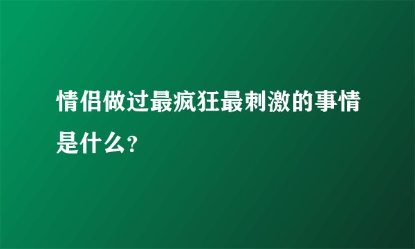 情侣做过最疯狂最刺激的事情是什么？
