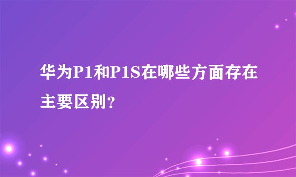 华为P1和P1S在哪些方面存在主要区别？