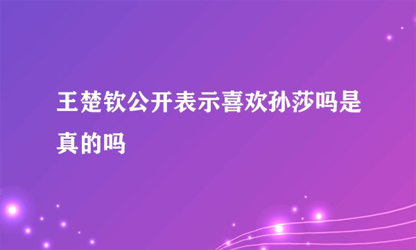 王楚钦公开表示喜欢孙莎吗是真的吗