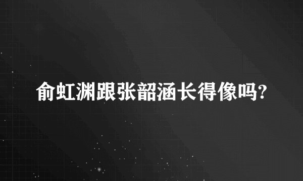 俞虹渊跟张韶涵长得像吗?