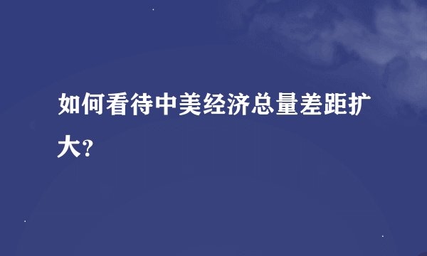如何看待中美经济总量差距扩大？