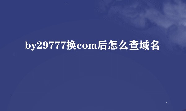 by29777换com后怎么查域名