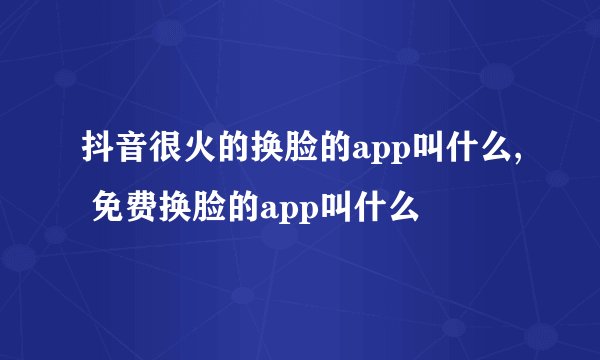抖音很火的换脸的app叫什么, 免费换脸的app叫什么