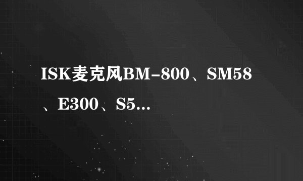 ISK麦克风BM-800、SM58、E300、S500、BM-5000、S700对比测评
