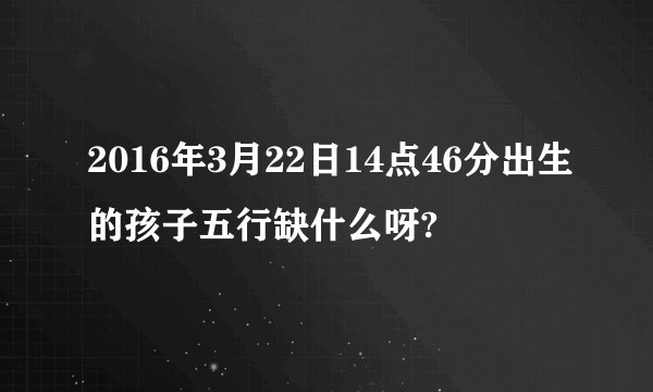 2016年3月22日14点46分出生的孩子五行缺什么呀?