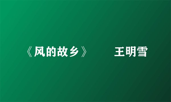 《风的故乡》﻿　王明雪