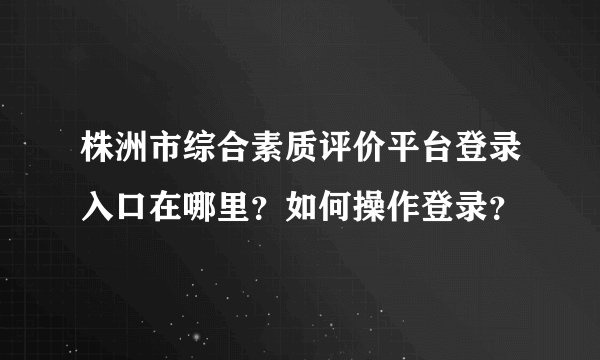 株洲市综合素质评价平台登录入口在哪里？如何操作登录？