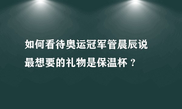 如何看待奥运冠军管晨辰说 最想要的礼物是保温杯 ?