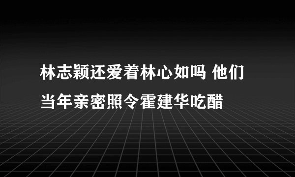 林志颖还爱着林心如吗 他们当年亲密照令霍建华吃醋