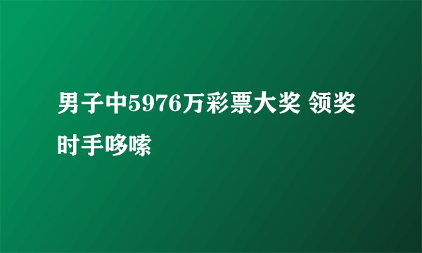 男子中5976万彩票大奖 领奖时手哆嗦