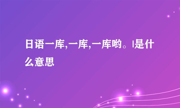 日语一库,一库,一库哟。|是什么意思