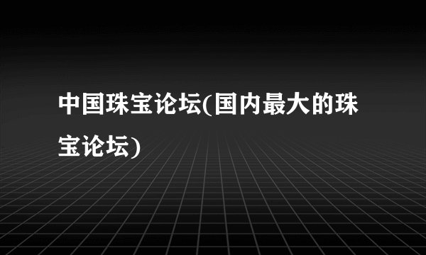 中国珠宝论坛(国内最大的珠宝论坛)