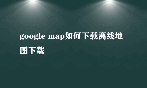 google map如何下载离线地图下载