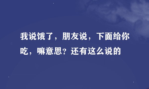 我说饿了，朋友说，下面给你吃，嘛意思？还有这么说的