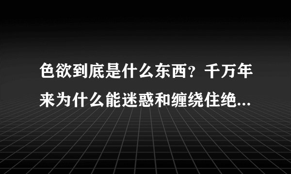 色欲到底是什么东西？千万年来为什么能迷惑和缠绕住绝大多数人？