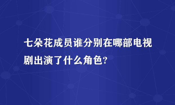 七朵花成员谁分别在哪部电视剧出演了什么角色?