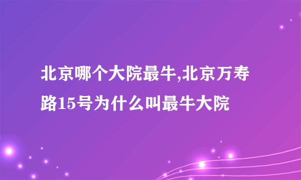 北京哪个大院最牛,北京万寿路15号为什么叫最牛大院