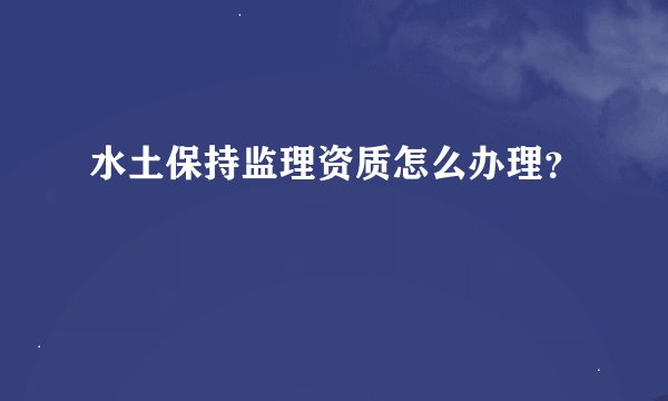 水土保持监理资质怎么办理？