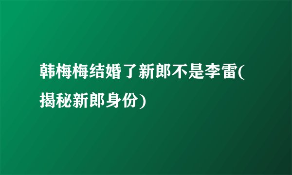 韩梅梅结婚了新郎不是李雷(揭秘新郎身份)
