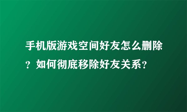手机版游戏空间好友怎么删除？如何彻底移除好友关系？