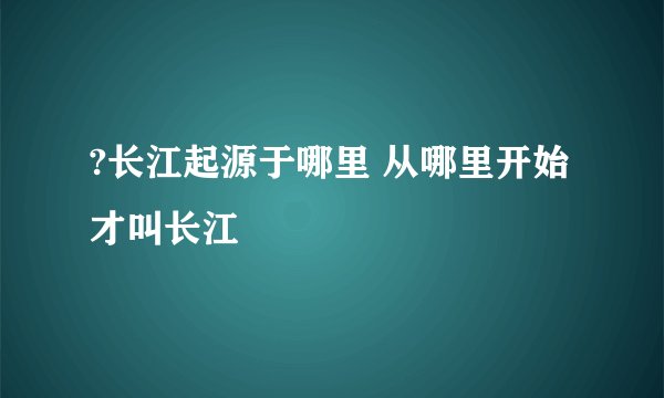 ?长江起源于哪里 从哪里开始才叫长江