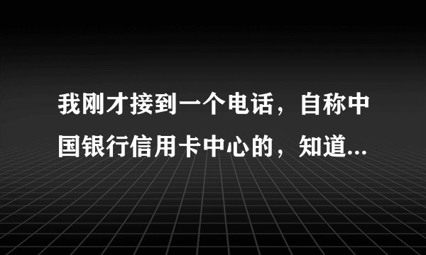 我刚才接到一个电话，自称中国银行信用卡中心的，知道我姓名还有在中国银行办过的信用卡，后来给我推荐了