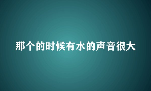 那个的时候有水的声音很大